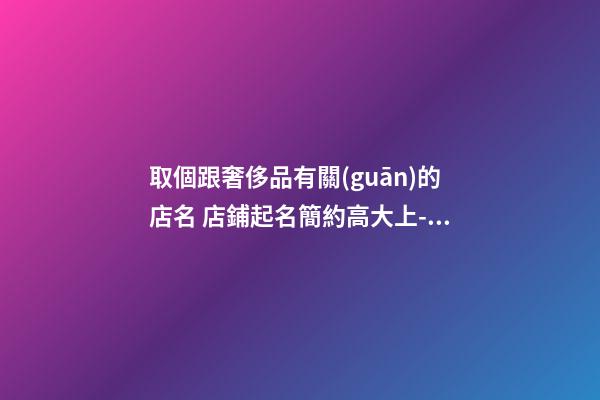 取個跟奢侈品有關(guān)的店名 店鋪起名簡約高大上-名學(xué)網(wǎng)